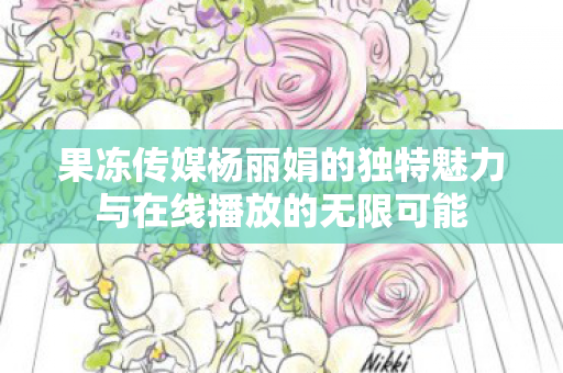 果冻传媒杨丽娟的独特魅力与在线播放的无限可能图片