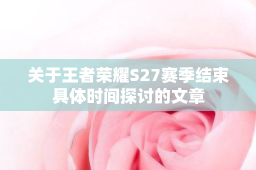 关于王者荣耀S27赛季结束具体时间探讨的文章图片