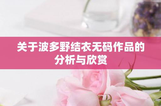 关于波多野结衣无码作品的分析与欣赏图片