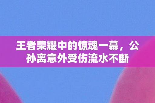 公孙离意外受伤流水不断图片