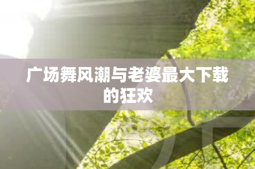 广场舞风潮与老婆最大下载的狂欢图片