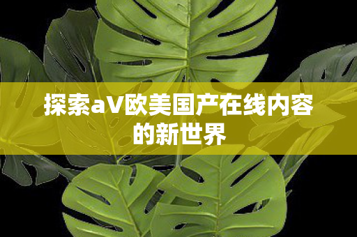 探索aV欧美国产在线内容的新世界图片