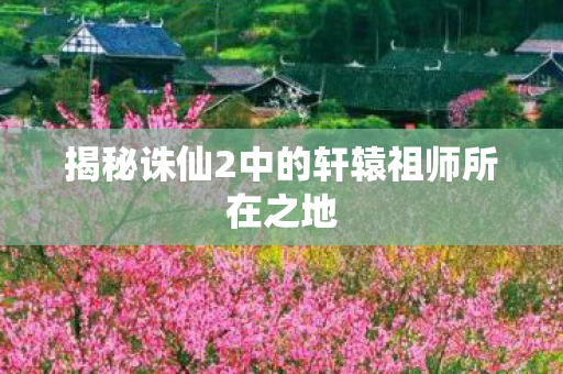 揭秘诛仙2中的轩辕祖师所在之地图片