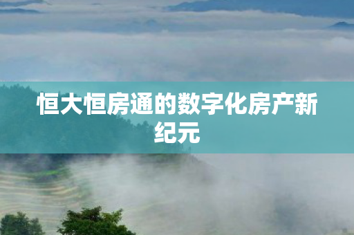 恒大恒房通的数字化房产新纪元图片