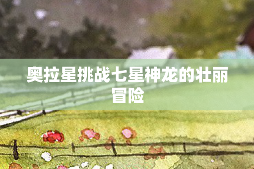 奥拉星挑战七星神龙的壮丽冒险图片