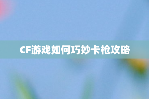 CF游戏如何巧妙卡枪攻略图片