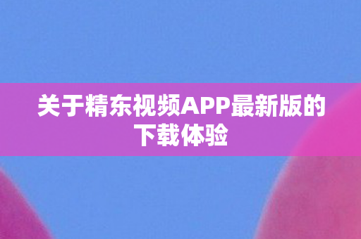 关于精东视频APP最新版的下载体验图片