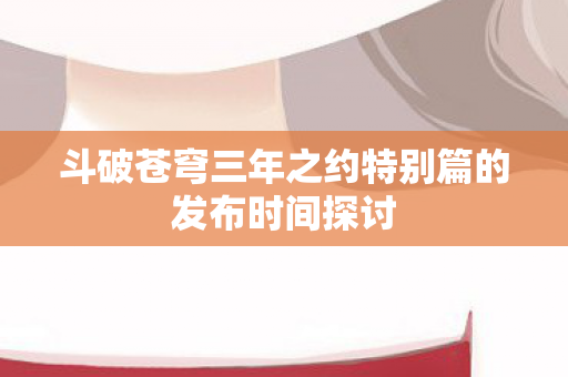 斗破苍穹三年之约特别篇的发布时间探讨图片
