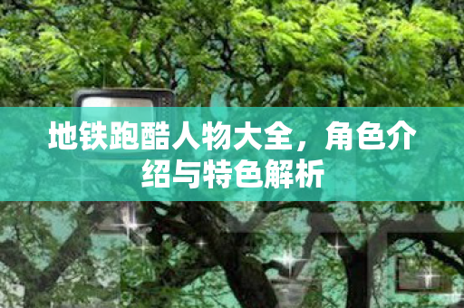 地铁跑酷人物大全,角色介绍与特色解析 地铁跑酷人物大全,角色介绍与特色解析