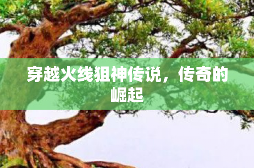 穿越火线狙神传说,传奇的崛起 穿越火线狙神传说,传奇的崛起