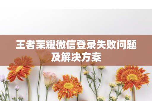 王者荣耀微信登录失败问题及解决方案图片