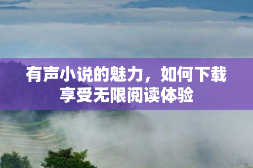 有声小说的魅力,如何下载享受无限阅读体验 有声小说的魅力,如何下载享受无限阅读体验