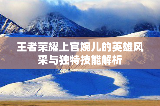 王者荣耀上官婉儿的英雄风采与独特技能解析图片