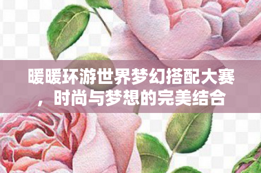 暖暖环游世界梦幻搭配大赛,时尚与梦想的完美结合 暖暖环游世界梦幻搭配大赛,时尚与梦想的完美结合