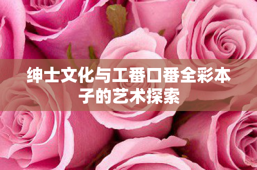 绅士文化与工番口番全彩本子的艺术探索图片