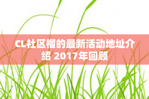 CL社区榴的最新活动地址介绍 2017年回顾图片