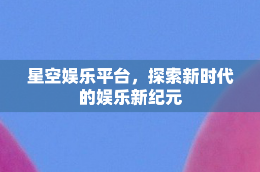 星空娱乐平台，探索新时代的娱乐新纪元