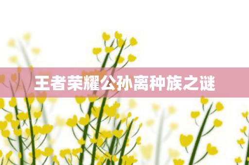 王者荣耀公孙离种族之谜 王者荣耀公孙离种族之谜