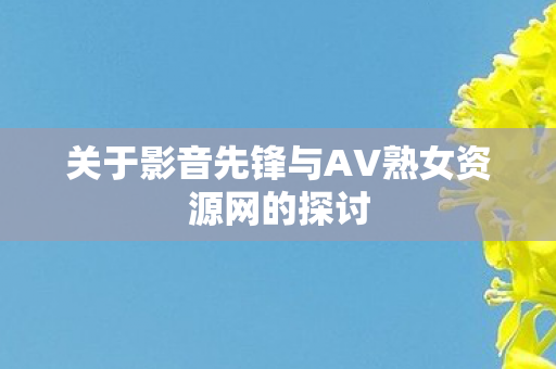 关于影音先锋与AV熟女资源网的探讨图片
