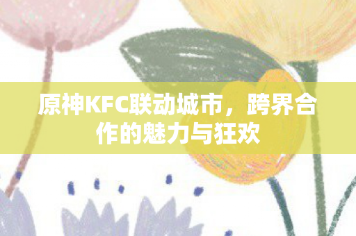 原神KFC联动城市,跨界合作的魅力与狂欢 原神KFC联动城市,跨界合作的魅力与狂欢