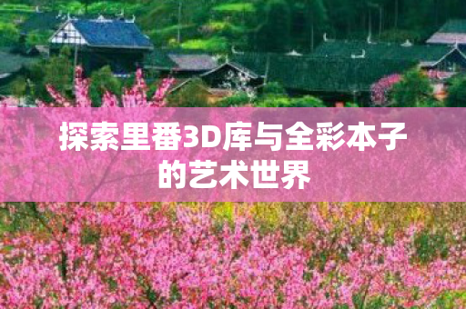 探索里番3D库与全彩本子的艺术世界 探索里番3D库与全彩本子的艺术世界