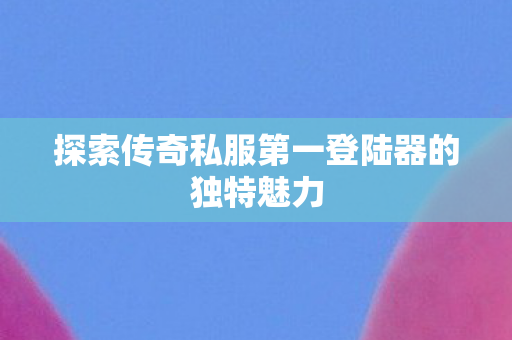 探索传奇私服第一登陆器的独特魅力图片