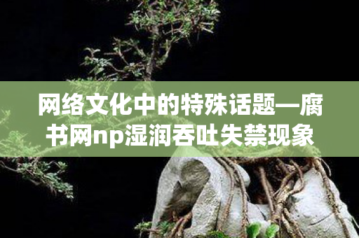 腐书网np湿润吞吐失禁现象探讨图片