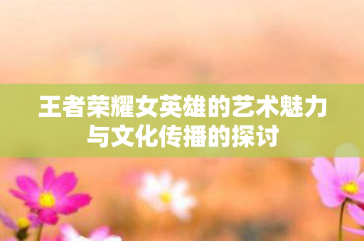 王者荣耀女英雄的艺术魅力与文化传播的探讨图片