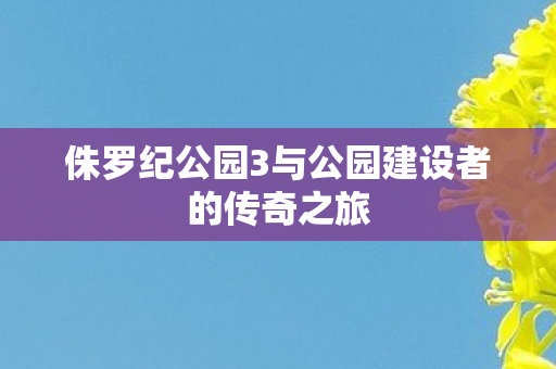 侏罗纪公园3与公园建设者的传奇之旅图片