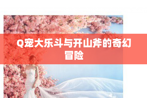 Q宠大乐斗与开山斧的奇幻冒险图片