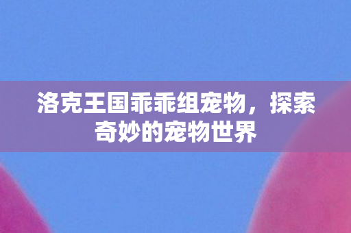 洛克王国乖乖组宠物,探索奇妙的宠物世界 洛克王国乖乖组宠物,探索奇妙的宠物世界