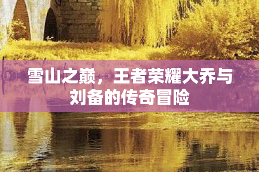 王者荣耀大乔与刘备的传奇冒险图片