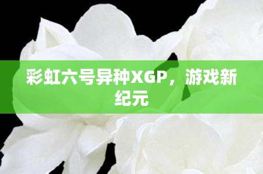 彩虹六号异种XGP,游戏新纪元 彩虹六号异种XGP,游戏新纪元