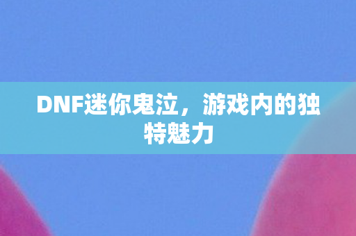DNF迷你鬼泣,游戏内的独特魅力 DNF迷你鬼泣,游戏内的独特魅力