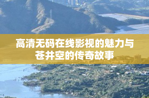 高清无码在线影视的魅力与苍井空的传奇故事图片