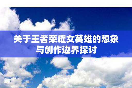 关于王者荣耀女英雄的想象与创作边界探讨图片