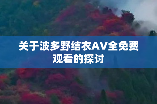关于波多野结衣AV全免费观看的探讨 关于波多野结衣AV全免费观看的探讨