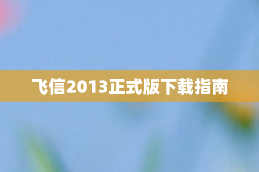 飞信2013正式版下载指南图片