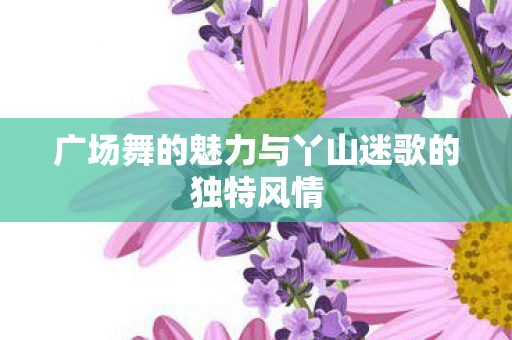 广场舞的魅力与丫山迷歌的独特风情图片