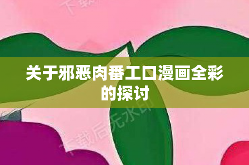 关于邪恶肉番工口漫画全彩的探讨图片