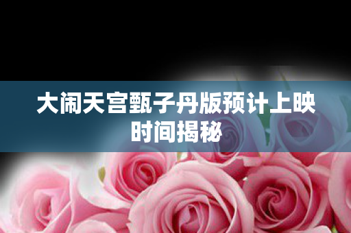 大闹天宫甄子丹版预计上映时间揭秘图片