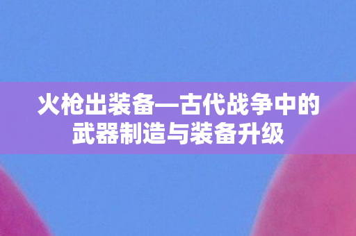 古代战争中的武器制造与装备升级图片