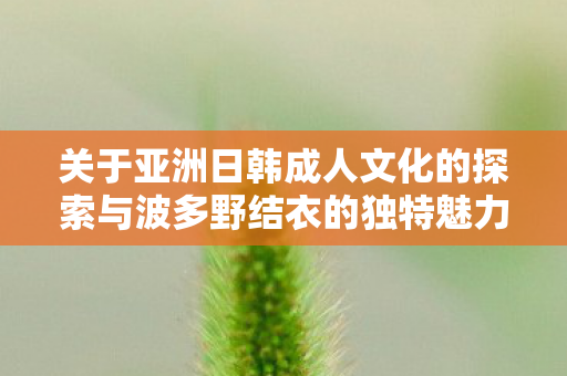 关于亚洲日韩成人文化的探索与波多野结衣的独特魅力图片