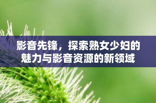 探索熟女少妇的魅力与影音资源的新领域图片