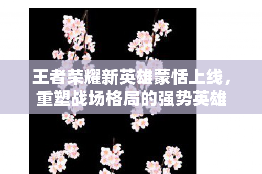 王者荣耀新英雄蒙恬上线图片