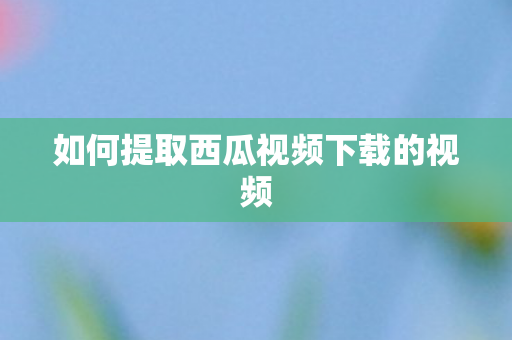 如何提取西瓜视频下载的视频图片