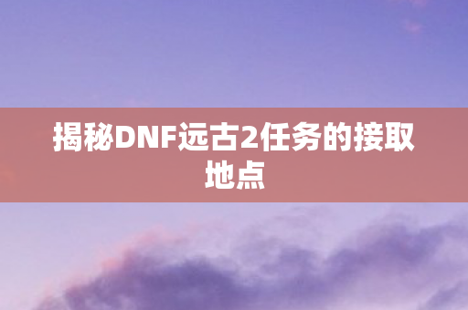 揭秘DNF远古2任务的接取地点图片
