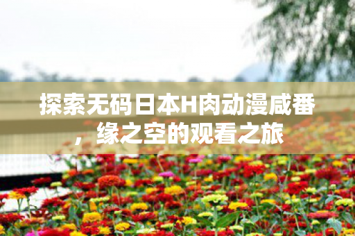 探索无码日本H肉动漫咸番图片