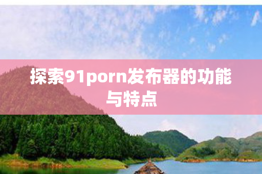 探索91porn发布器的功能与特点图片