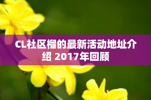 CL社区榴的最新活动地址介绍 2017年回顾图片